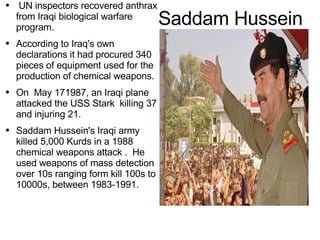 Saddam Hussein UN inspectors recovered anthrax from Iraqi biological warfare program. According to Iraq's own declarations it had procured 340 pieces of equipment used for the production of chemical weapons. On  May 171987, an Iraqi plane attacked the USS Stark  killing 37 and injuring 21. Saddam Hussein's Iraqi army killed 5,000 Kurds in a 1988 chemical weapons attack .  He used  weapons  of mass  detection  over 10s ranging form kill 100s to 10000s,  between  1983-1991. 