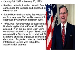 George H. W. Bush January 20 ,  1989  –  January 20 ,  1993 Saddam Hussein, invaded  Kuwait; Bush condemned the invasion and  launched  his own invasion. Stoped  Hussein from using the reactor for  nuclear weapons . The facility was completely destroyed by  American  aircraft in 1991 . 1993, Iraq  had attempted to assa ssinate Bush during his visit to Kuwait. Kuwaiti arrested 17  in the plot to kill Bush using explosives hidden in a Toyota. The Kuwaitis recovered the  Toyota , which contained  90 kilograms of plastic explosives connected to a detonator.  Suspects confessed that the Iraqi Intelligence Service was behind the assassination attempt. 