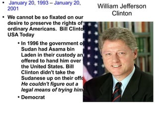 William Jefferson Clinton January 20 ,  1993  –  January 20 ,  2001 We cannot be so fixated on our desire to preserve the rights of ordinary Americans.  Bill Clinton,  USA Today In 1996 the government of Sudan had  Asama  bin Laden in their custody and offered to hand him over to the United States. Bill Clinton  didn't  take the Sudanese up on their offer.  He couldn't figure out a legal means of trying him!   Democrat 
