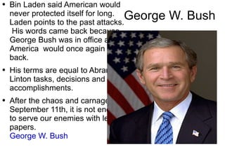 George W. Bush Bin  Laden  said American would never  protected  itself for long .  Laden points to the past attacks.  His  words came back because George Bush was in office and America  would once again fight back. His terms are equal to Abram  Linton   tasks,   decisions and accomplishments. After the chaos and carnage of September 11th, it is not enough to serve our enemies with legal papers.  George W. Bush   