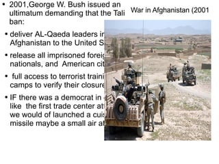 War in Afghanistan (2001 2001,George W. Bush issued an ultimatum demanding that the Tali ban: deliver  AL -Qaeda leaders in Afghanistan to the United States.  release all imprisoned foreign nationals, and  American citizens. full access to terrorist training camps to verify the ir closure IF there was a  democrat  in office like  the first trade center attack we would of  launched  a cuisine  missile maybe a small air attack. 
