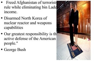Post 9/11. Freed Afghanistan of terrorists rule while eliminating bin  Laden  income. Disarmed North Korea of nuclear reactor and weapons capabilities Our greatest responsibility is the active defense of the American people." George Bush 