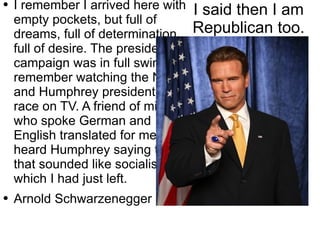 I said then I am Republican too. I remember I arrived here with empty pockets, but full of dreams, full of determination, full of desire. The presidential campaign was in full swing. I remember watching the Nixon and Humphrey presidential race on TV. A friend of mine who spoke German and English translated for me. I heard Humphrey saying things that sounded like socialism, which I had just left. Arnold Schwarzenegger 