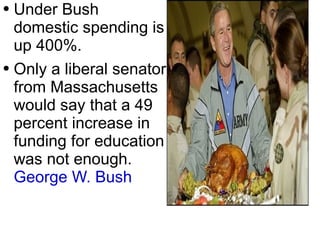Under Bush domestic spending is up 400%. Only a liberal senator from Massachusetts would say that a 49 percent increase in funding for education was not enough.  George W. Bush   