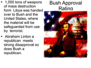 Bush Approval Rating 1,000 tons of weapons of mass destruction form  Libya was handed over to Bush and the United States, where the material will be safeguarded from use by  terrorist. Abraham Linton a  republican   meets strong  disapproval so does Bush a republican. 