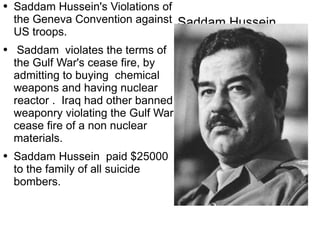 Saddam Hussein  Saddam Hussein's Violations of the Geneva Convention  against  US troops. Saddam  violates the terms of the Gulf War's cease fire, by  admitting  to buying  chemical weapons and having nuclear reactor .  Iraq had other banned weaponry violating the Gulf War cease fire of a non nuclear  materials. Saddam Hussein  paid $25000 to the family of all suicide bombers.  