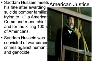 American Justice Saddam Hussein meets his fate after awarding  suicide  bomber  families , trying to  kill a American Commander and chief and for the killing 100`s of Americans. Saddam Hussein was convicted of war crimes, crimes against humanity, and genocide. 