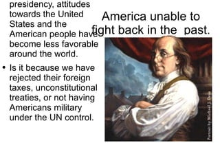 America unable to fight back in the  past. During the Bush presidency, attitudes towards the United States and the American people have become less favorable around the world. Is it because we have rejected their foreign taxes, unconstitutional treaties, or not having Americans military under the UN control. 