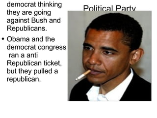 Political  Party People vote  democrat thinking they are going  against  Bush and  Republicans. Obama and the democrat congress  ran a  anti   Republican   ticket, but they pulled a republican. 