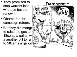 Democratic They promised to  stop  warrant  less wiretaps but the renew it. Obama ran for campaign reform. But they did mange to raise the gas to 18cents a gallon with a another bill to raise to 58cents a gallon. 