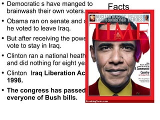 Facts Democratic s  have manged to brainwash their own voters. Obama ran on senate and said he voted to leave Iraq. But after receiving the power vote to stay in Iraq. Clinton  ran a  national   heath care  and did nothing for eight years. Clinton   I raq Liberation Act of 1998. The congress has passed everyone of Bush bills. 