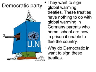 Democratic  party  They want to sign global warming treaties. These  treaties  have nothing to do with  global  warming in Germany parents who  home school  are now in prison if unable to flee the country. Why do  Democratic  in  want to sign these treaties. 