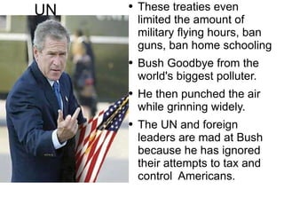 UN These treaties even  limited  the amount of  military  flying hours, ban guns, ban home schooling Bush Goodbye from the world's biggest polluter. He then punched the air while grinning widely. The UN and  foreign  leaders are mad at Bush because he has  ignored   their attempts  to tax and control  Americans. 