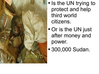 Is the UN trying to protect and help  third world citizens. Or is the UN just after money and power.  300,000 Sudan. 