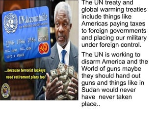 The UN treaty and  global  warming treaties  include  things like  Americas  paying taxes to  foreign  governments and  placing  our military under  foreign  control. The UN is working to disarm America and the World of guns maybe they should hand out guns and things like in Sudan would never have  never taken place.. 