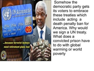 Somehow the democratic party gets its voters to embrace these treaties which include  acting  a death penalty ban for America. Why would we sign a UN treaty. What does a convicted prison have to do with global warming or world poverty 