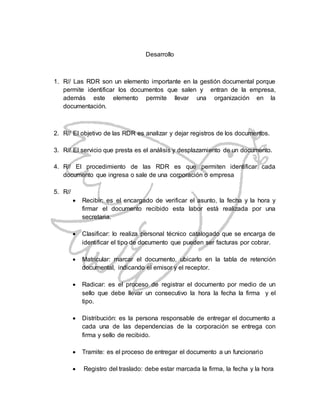 Desarrollo
1. R// Las RDR son un elemento importante en la gestión documental porque
permite identificar los documentos que salen y entran de la empresa,
además este elemento permite llevar una organización en la
documentación.
2. R// El objetivo de las RDR es analizar y dejar registros de los documentos.
3. R// El servicio que presta es el análisis y desplazamiento de un documento.
4. R// El procedimiento de las RDR es que permiten identificar cada
documento que ingresa o sale de una corporación o empresa
5. R//
 Recibir: es el encargado de verificar el asunto, la fecha y la hora y
firmar el documento recibido esta labor está realizada por una
secretaria.
 Clasificar: lo realiza personal técnico catalogado que se encarga de
identificar el tipo de documento que pueden ser facturas por cobrar.
 Matricular: marcar el documento, ubicarlo en la tabla de retención
documental, indicando el emisor y el receptor.
 Radicar: es el proceso de registrar el documento por medio de un
sello que debe llevar un consecutivo la hora la fecha la firma y el
tipo.
 Distribución: es la persona responsable de entregar el documento a
cada una de las dependencias de la corporación se entrega con
firma y sello de recibido.
 Tramite: es el proceso de entregar el documento a un funcionario
 Registro del traslado: debe estar marcada la firma, la fecha y la hora
 