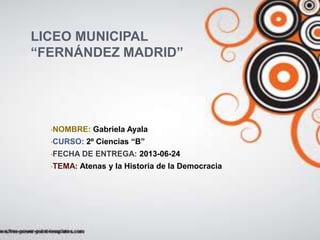 LICEO MUNICIPAL
“FERNÁNDEZ MADRID”
•NOMBRE: Gabriela Ayala
•CURSO: 2º Ciencias “B”
•FECHA DE ENTREGA: 2013-06-24
•TEMA: Atenas y la Historia de la Democracia
 