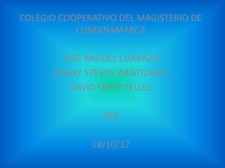 COLEGIO COOPERATIVO DEL MAGISTERIO DE
           CUNDINAMARCA

        JOSE MIGUEL LIZARAZO
      DANNY STEVEN ARISTIZABAL
          DAVID ORTIZ TELLEZ

                902

              18/10/12
 
