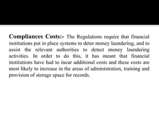 Compliances Costs:- The Regulations require that financial
institutions put in place systems to deter money laundering, and to
assist the relevant authorities to detect money laundering
activities. In order to do this, it has meant that financial
institutions have had to incur additional costs and these costs are
most likely to increase in the areas of administration, training and
provision of storage space for records.
 