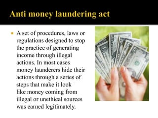    A set of procedures, laws or
    regulations designed to stop
    the practice of generating
    income through illegal
    actions. In most cases
    money launderers hide their
    actions through a series of
    steps that make it look
    like money coming from
    illegal or unethical sources
    was earned legitimately.
 