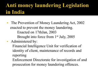  The Prevention of Money Laundering Act, 2002
  enacted to prevent the money laundering.
      Enacted on 17thJan, 2003
      Brought into force from 1st July, 2005
 Administered by:
   Financial Intelligence Unit for verification of
   identity of client, maintenance of records and
   reporting
   Enforcement Directorate for investigation of and
   prosecution for money laundering offences.
 