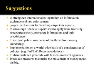  to strengthen international co-operation on information
  exchange and law enforcement;
 proper mechanisms for handling suspicious reports;
 to encourage financial supervisors to apply bank licensing
  procedures strictly, exchange information, and train
  practitioners;
 to increase public awareness of the threat from money
  laundering;
 implementation on a world-wide basis of a consistent set of
  policies. (e.g. FATF 40 Recommendations);
 to share forfeited proceeds with law enforcement agencies.
 Introduce measures that make the movement of money more
  visible.
 