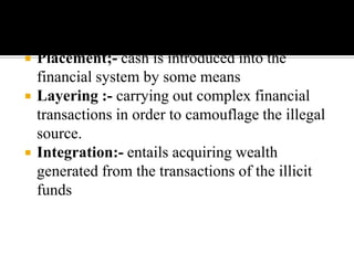    Placement;- cash is introduced into the
    financial system by some means
   Layering :- carrying out complex financial
    transactions in order to camouflage the illegal
    source.
   Integration:- entails acquiring wealth
    generated from the transactions of the illicit
    funds
 