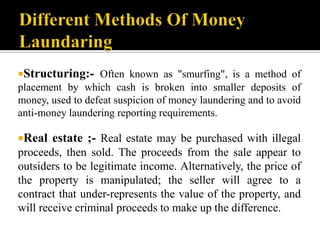 Structuring:- Often known as "smurfing", is a method of
placement by which cash is broken into smaller deposits of
money, used to defeat suspicion of money laundering and to avoid
anti-money laundering reporting requirements.

Real   estate ;- Real estate may be purchased with illegal
proceeds, then sold. The proceeds from the sale appear to
outsiders to be legitimate income. Alternatively, the price of
the property is manipulated; the seller will agree to a
contract that under-represents the value of the property, and
will receive criminal proceeds to make up the difference.
 