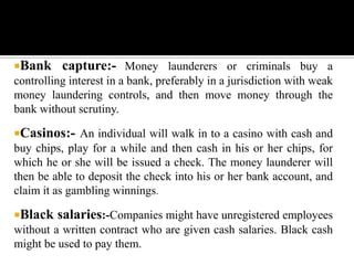 Bank     capture:- Money launderers or criminals buy a
controlling interest in a bank, preferably in a jurisdiction with weak
money laundering controls, and then move money through the
bank without scrutiny.

Casinos:- An individual will walk in to a casino with cash and
buy chips, play for a while and then cash in his or her chips, for
which he or she will be issued a check. The money launderer will
then be able to deposit the check into his or her bank account, and
claim it as gambling winnings.

Black   salaries:-Companies might have unregistered employees
without a written contract who are given cash salaries. Black cash
might be used to pay them.
 