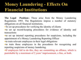 The Legal Position:- These arise from the Money Laundering
Regulations 1993. The Regulations impose a number of statutory
obligations on all financial institutions.
To set up procedures for verifying the identity of clients
to set up record-keeping procedures for evidence of identity and
transactions
to set up internal reporting procedures for suspicions, including the
appointment of a Money Laundering Reporting Officer
to train relevant employees in their legal obligations
to train those employees in the procedures for recognizing and
reporting suspicions of money laundering.
If employers fail to do this, they are committing an offence, which is
punishable by a maximum of 2 years’ imprisonment, a fine, or both.
 