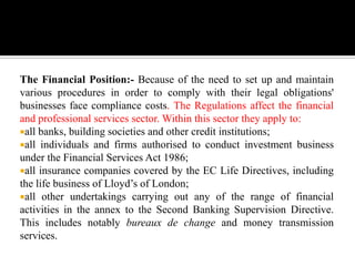 The Financial Position:- Because of the need to set up and maintain
various procedures in order to comply with their legal obligations'
businesses face compliance costs. The Regulations affect the financial
and professional services sector. Within this sector they apply to:
all banks, building societies and other credit institutions;
all individuals and firms authorised to conduct investment business
under the Financial Services Act 1986;
all insurance companies covered by the EC Life Directives, including
the life business of Lloyd’s of London;
all other undertakings carrying out any of the range of financial
activities in the annex to the Second Banking Supervision Directive.
This includes notably bureaux de change and money transmission
services.
 