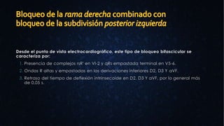 Desde el punto de vista electrocardiográfico, este tipo de bloqueo bifascicular se
caracteriza por:
1. Presencia de complejos rsR' en Vl-2 y qRs empastada terminal en V5-6.
2. Ondas R altas y empastadas en las derivaciones inferiores D2, D3 Y aVF.
3. Retraso del tiempo de deflexión intrinsecoide en D2, D3 Y aVF, por lo general más
de 0,05 s.
 