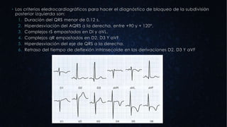  Los criterios eledrocardiográficos para hacer el diagnóstico de bloqueo de la subdivisión
posterior izquierda son:
1. Duración del QRS menor de 0,12 s.
2. Hiperdesviación del AQRS a la derecha, entre +90 y + 120°.
3. Complejos rS empastados en DI y aVL.
4. Complejos qR empastados en D2, D3 Y aVF
5. Hiperdesviación del eje de QRS a la derecha.
6. Retraso del tiempo de deflexión intrinsecoide en las derivaciones D2, D3 Y aVF
 