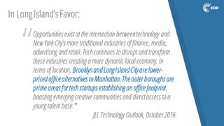 “Opportunities existat the intersection betweentechnology and
New York City’smore traditional industries of finance, media,
advertising and retail. Tech continues to disrupt and transform
theseindustries creating a more dynamic local economy. In
terms of location, BrooklynandLongIslandCityarelower-
pricedofficealternativestoManhattan.Theouter boroughsare
primeareasfor techstartupsestablishinganofficefootprint,
boasting emerging creativecommunities and directaccessto a
young talent base.”
JLL Technology Outlook, October 2016
In LongIsland’sFavor:
 