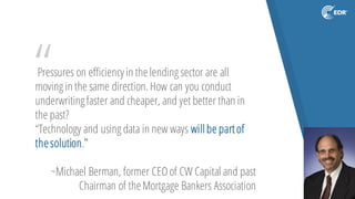 “Pressures on efficiencyin thelending sector are all
moving in the same direction. How can you conduct
underwritingfaster and cheaper, and yet better than in
the past?
“Technology and using data in new ways willbe partof
thesolution.”
~Michael Berman, former CEOof CW Capital and past
Chairman of theMortgage Bankers Association
 