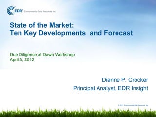 State of the Market:
Ten Key Developments and Forecast

Due Diligence at Dawn Workshop
April 3, 2012



                                         Dianne P. Crocker
                             Principal Analyst, EDR Insight

                                               © 2011 Environmental Data Resources, Inc.
 