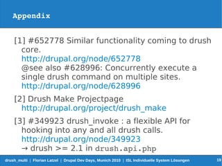 Appendix


    [1] #652778 Similar functionality coming to drush
      core.
      http://drupal.org/node/652778
      @see also #628996: Concurrently execute a
      single drush command on multiple sites.
      http://drupal.org/node/628996
    [2] Drush Make Projectpage
      http://drupal.org/project/drush_make
    [3] #349923 drush_invoke : a flexible API for
      hooking into any and all drush calls.
      http://drupal.org/node/349923
      → drush >= 2.1 in drush.api.php
drush_multi | Florian Latzel | Drupal Dev Days, Munich 2010 | ISL Individuelle System Lösungen   19
 