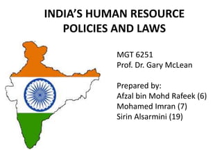INDIA’S HUMAN RESOURCE
POLICIES AND LAWS
MGT 6251
Prof. Dr. Gary McLean
Prepared by:
Afzal bin Mohd Rafeek (6)
Mohamed Imran (7)
Sirin Alsarmini (19)
 