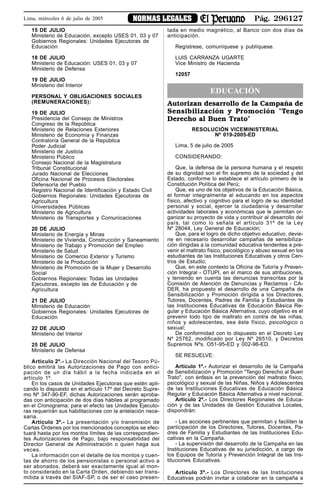 Pág. 296127NORMAS LEGALESLima, miércoles 6 de julio de 2005
15 DE JULIO
Ministerio de Educación, excepto USES 01, 03 y 07
Gobiernos Regionales: Unidades Ejecutoras de
Educación
18 DE JULIO
Ministerio de Educación: USES 01, 03 y 07
Ministerio de Defensa
19 DE JULIO
Ministerio del Interior
PERSONAL Y OBLIGACIONES SOCIALES
(REMUNERACIONES):
19 DE JULIO
Presidencia del Consejo de Ministros
Congreso de la República
Ministerio de Relaciones Exteriores
Ministerio de Economía y Finanzas
Contraloría General de la República
Poder Judicial
Ministerio de Justicia
Ministerio Público
Consejo Nacional de la Magistratura
Tribunal Constitucional
Jurado Nacional de Elecciones
Oficina Nacional de Procesos Electorales
Defensoría del Pueblo
Registro Nacional de Identificación y Estado Civil
Gobiernos Regionales: Unidades Ejecutoras de
Agricultura
Universidades Públicas
Ministerio de Agricultura
Ministerio de Transportes y Comunicaciones
20 DE JULIO
Ministerio de Energía y Minas
Ministerio de Vivienda, Construcción y Saneamiento
Ministerio de Trabajo y Promoción del Empleo
Ministerio de Salud
Ministerio de Comercio Exterior y Turismo
Ministerio de la Producción
Ministerio de Promoción de la Mujer y Desarrollo
Social
Gobiernos Regionales: Todas las Unidades
Ejecutoras, excepto las de Educación y de
Agricultura
21 DE JULIO
Ministerio de Educación
Gobiernos Regionales: Unidades Ejecutoras de
Educación
22 DE JULIO
Ministerio del Interior
25 DE JULIO
Ministerio de Defensa
Articulo 2º.- La Dirección Nacional del Tesoro Pú-
blico emitirá las Autorizaciones de Pago con antici-
pación de un día hábil a la fecha indicada en el
artículo 1º.
En los casos de Unidades Ejecutoras que estén apli-
cando lo dispuesto en el artículo 17º del Decreto Supre-
mo Nº 347-90-EF, dichas Autorizaciones serán aproba-
das con anticipación de dos días hábiles al programado
en el Cronograma; para el efecto las Unidades Ejecuto-
ras requerirán sus habilitaciones con la antelación nece-
saria.
Articulo 3º.- La presentación y/o transmisión de
Cartas Órdenes por los mencionados conceptos se efec-
tuará hasta por los montos límites de las correspondien-
tes Autorizaciones de Pago, bajo responsabilidad del
Director General de Administración o quien haga sus
veces.
La información con el detalle de los montos y cuen-
tas de ahorro de los pensionistas o personal activo a
ser abonados, deberá ser exactamente igual al mon-
to considerado en la Carta Orden, debiendo ser trans-
mitida a través del SIAF-SP, o de ser el caso presen-
tada en medio magnético, al Banco con dos días de
anticipación.
Regístrese, comuníquese y publíquese.
LUIS CARRANZA UGARTE
Vice Ministro de Hacienda
12057
EDUCACIÓN
Autorizan desarrollo de la Campaña de
Sensibilización y Promoción "Tengo
Derecho al Buen Trato"
RESOLUCIÓN VICEMINISTERIAL
Nº 019-2005-ED
Lima, 5 de julio de 2005
CONSIDERANDO:
Que, la defensa de la persona humana y el respeto
de su dignidad son el fin supremo de la sociedad y del
Estado, conforme lo establece el artículo primero de la
Constitución Política del Perú;
Que, es uno de los objetivos de la Educación Básica,
el formar integralmente al educando en los aspectos
físico, afectivo y cognitivo para el logro de su identidad
personal y social, ejercer la ciudadanía y desarrollar
actividades laborales y económicas que le permitan or-
ganizar su proyecto de vida y contribuir al desarrollo del
país, tal como lo señala el artículo 31º de la Ley
Nº 28044, Ley General de Educación;
Que, para el logro de dicho objetivo educativo, devie-
ne en necesario desarrollar campañas de sensibiliza-
ción dirigidas a la comunidad educativa tendentes a pre-
venir el maltrato físico, psicológico y abuso sexual en los
estudiantes de las Instituciones Educativas y otros Cen-
tros de Estudio;
Que, en este contexto la Oficina de Tutoría y Preven-
ción Integral - OTUPI, en el marco de sus atribuciones,
y teniendo en cuenta las denuncias transcritas por la
Comisión de Atención de Denuncias y Reclamos - CA-
DER, ha propuesto el desarrollo de una Campaña de
Sensibilización y Promoción dirigida a los Directores,
Tutores, Docentes, Padres de Familia y Estudiantes de
las Instituciones Educativas de Educación Básica Re-
gular y Educación Básica Alternativa, cuyo objetivo es el
prevenir todo tipo de maltrato en contra de las niñas,
niños y adolescentes, sea éste físico, psicológico o
sexual;
De conformidad con lo dispuesto en el Decreto Ley
Nº 25762, modificado por Ley Nº 26510, y Decretos
Supremos Nºs. O51-95-ED y 002-96-ED.
SE RESUELVE:
Artículo 1º.- Autorizar el desarrollo de la Campaña
de Sensibilización y Promoción "Tengo Derecho al Buen
Trato", con énfasis en la prevención del maltrato físico,
psicológico y sexual de las Niñas, Niños y Adolescentes
de las Instituciones Educativas de Educación Básica
Regular y Educación Básica Alternativa a nivel nacional.
Artículo 2º.- Los Directores Regionales de Educa-
ción y de las Unidades de Gestión Educativa Locales,
dispondrán:
- Las acciones pertinentes que permitan y faciliten la
participación de los Directores, Tutores, Docentes, Pa-
dres de Familia y Estudiantes de las Instituciones Edu-
cativas en la Campaña.
- La supervisión del desarrollo de la Campaña en las
Instituciones Educativas de su jurisdicción, a cargo de
los Equipos de Tutoría y Prevención Integral de las Ins-
tituciones Educativas.
Artículo 3º.- Los Directores de las Instituciones
Educativas podrán invitar a colaborar en la campaña a
 