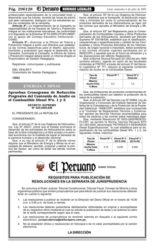 Pág. 296128 NORMAS LEGALES Lima, miércoles 6 de julio de 2005
profesionales especializados de la comunidad local, y
dispondrán que los tutores, durante las horas de tutoría
que sean necesarias, dialoguen con los estudiantes so-
bre los contenidos de la campaña.
Artículo 4º.- La implementación de la Campaña es
responsabilidad de los Equipos de Tutoría y Prevención
Integral en las instituciones educativas, de conformidad
a lo dispuesto en la Directiva Nº 03-2005-OTUPI-VMGP;
con el apoyo del Consejo Educativo Institucional -
CONEI.
Artículo 5º.- Autorizar a la Oficina de Tutoría y
Prevención Integral a emitir una Directiva que establez-
ca las normas específicas para el diseño, ejecución,
monitoreo y evaluación que regule el desarrollo de la
Campaña. Culminada la Campaña, la Oficina de Tutoría
y Prevención Integral deberá emitir un informe dirigido al
Viceministerio de Gestión Pedagógica.
Regístrese, comuníquese y publíquese.
IDEL VEXLER T.
Viceministro de Gestión Pedagógica
12052
ENERGÍA Y MINAS
Aprueban Cronograma de Reducción
Progresiva del Contenido de Azufre en
el Combustible Diesel Nºs. 1 y 2
DECRETO SUPREMO
Nº 025-2005-EM
EL PRESIDENTE DE LA REPÚBLICA
CONSIDERANDO:
Que, el artículo 2º de la Ley Orgánica de Hidrocarbu-
ros, Ley Nº 26221, prevé que el Estado promueva el
desarrollo de las actividades de Hidrocarburos sobre la
base de la libre competencia y el libre acceso a la activi-
dad económica con la finalidad de lograr el bienestar de
la persona humana y el desarrollo nacional;
Que, a su vez el artículo 3º de la referida norma
dispone que el Ministerio de Energía y Minas es el en-
cargado de elaborar, aprobar, proponer y aplicar la polí-
tica del Sector, así como de dictar las demás normas
pertinentes;
Que, el artículo 76º de la Ley Orgánica de Hidrocar-
buros, establece que el transporte, la distribución mayo-
rista y minorista así como la comercialización de los
productos derivados de los Hidrocarburos se rigen por
las normas que apruebe el Ministerio de Energía y Mi-
nas;
Que, el artículo 62º del Reglamento para la Comer-
cialización de Combustibles Líquidos y Otros Productos
Derivados de los Hidrocarburos, aprobado por Decreto
Supremo Nº 030-98-EM, establece que la clasificación,
características o especificaciones y calidad de los Com-
bustibles y Otros Productos Derivados de los Hidrocar-
buros, de origen nacional o importado, deben someterse
a las normas oficiales vigentes aprobadas por el
INDECOPI, o aquellas que en el futuro se oficialicen y a
las disposiciones del referido Reglamento;
Que, la Norma Técnica Peruana 321.003 del año 1989
(primera edición), vigente en razón de las facultades
conferidas al ITINTEC a través del artículo 5º del Decre-
to Legislativo Nº 171, dispuso el siguiente contenido
máximo de Azufre en el combustible Diesel:
Tipo de Diesel Nº 1 Diesel Nº 2
Diesel Estandar
Máximo
AzufreTotal, 0,3 1,0
% Masa
Que, las limitaciones de productos contaminantes en
los combustibles tienen por objetivo la protección de la
salud de la población;
Que, el artículo 26º del Decreto Ley Nº 25868, Ley de
Organización y Funciones del Instituto Nacional de De-
fensa de la Competencia y de la Protección de la Propie-
dad Intelectual - INDECOPI, establece que corresponde
a la "Comisión de Reglamentos Técnicos y Comercia-
les" aprobar las Normas Técnicas recomendables para
todos los sectores y las normas sobre metrología legal;
Que, mediante Resolución Nº 0032-2005/INDECO-
PI-CRT, se aprobó la Norma Técnica Peruana NTP
321.003.2005, denominada "PETRÓLEO Y DERIVADOS
Diesel Especificaciones", la cual establecía para la es-
pecificación de los combustibles Diesel Nºs. 1 y 2, los
siguientes límites máximos:
Tipo de Diesel Nº 1 Diesel Nº 2 Diesel Nº 2
Diesel (D2 S-350) (D2 S-50)
Máximo
AzufreTotal, 0,15 0,035 0,005
% Masa
REQUISITOS PARA PUBLICACIÓN DE
RESOLUCIONES EN LA SEPARATA DE JURISPRUDENCIA
Se comunica al Poder Judicial, Tribunal Constitucional, Tribunal Fiscal, Consejo de Minería y otros
organismos públicos que emitan jurisprudencia que para efecto de publicar sus resoluciones deberán
tener en cuenta lo siguiente:
1. Las resoluciones a publicar se recibirán en la Dirección del Diario Oficial en el horario de 10.00
a.m. a 5.00 p.m. de lunes a viernes.
2. Las resoluciones deberán presentarse debidamente refrendadas en original y acompañadas
de su respectivo oficio mediante el cual se solicite la publicación de éstas y se autorice el cobro
de la tarifa correspondiente según sea el caso.
3. Las resoluciones de jurisprudencia se remitirán además en disquete o al siguiente correo
electrónico: jurisprudencia@editoraperu.com.pe.
4. No se aceptarán oficios y resoluciones en fotocopia o de no estar acompañados por la versión
electrónica.
LA DIRECCIÓN
DIARIO OFICIAL
FUNDADO EN 1825 POR EL LIBERTADOR SIMÓN BOLÍVAR
R
EPUBLICA DEL PER
U
 