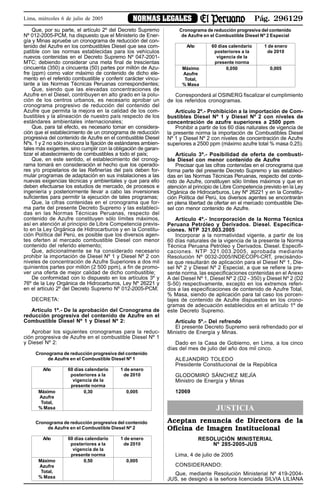 Pág. 296129NORMAS LEGALESLima, miércoles 6 de julio de 2005
Que, por su parte, el artículo 2º del Decreto Supremo
Nº 012-2005-PCM, ha dispuesto que el Ministerio de Ener-
gía y Minas apruebe un cronograma de reducción del con-
tenido del Azufre en los combustibles Diesel que sea com-
patible con las normas establecidas para los vehículos
nuevos contenidas en el Decreto Supremo Nº 047-2001-
MTC; debiendo considerar una meta final de trescientas
cincuenta (350) a cincuenta (50) partes por millón de Azu-
fre (ppm) como valor máximo de contenido de dicho ele-
mento en el referido combustible y conferir carácter vincu-
lante a las Normas Técnicas Peruanas correspondientes;
Que, siendo que las elevadas concentraciones de
Azufre en el Diesel, contribuyen en alto grado en la polu-
ción de los centros urbanos, es necesario aprobar un
cronograma progresivo de reducción del contenido del
Azufre que permita la mejora en la calidad de los com-
bustibles y la alineación de nuestro país respecto de los
estándares ambientales internacionales;
Que, para tal efecto, es necesario tomar en considera-
ción que el establecimiento de un cronograma de reducción
progresiva del contenido de Azufre en el combustible Diesel
Nºs. 1 y 2 no sólo involucra la fijación de estándares ambien-
tales más exigentes, sino cumplir con la obligación de garan-
tizar el abastecimiento de combustibles a todo el país;
Que, en este sentido, el establecimiento del cronog-
rama tomará en consideración el hecho que los operado-
res y/o propietarios de las Refinerías del país deben for-
mular programas de adaptación en sus instalaciones a las
nuevas exigencias técnicas y ambientales y que para ello
deben efectuarse los estudios de mercado, de procesos e
ingeniería y posteriormente llevar a cabo las inversiones
suficientes para permitir la ejecución de tales programas;
Que, la cifras contenidas en el cronograma que for-
ma parte del presente Decreto Supremo y las estableci-
das en las Normas Técnicas Peruanas, respecto del
contenido de Azufre constituyen sólo límites máximos,
así en atención al principio de Libre Competencia previs-
to en la Ley Orgánica de Hidrocarburos y en la Constitu-
ción Política del Perú, es posible que los diversos agen-
tes oferten al mercado combustible Diesel con menor
contenido del referido elemento;
Que, adicionalmente se ha considerado necesario
prohibir la importación de Diesel Nº 1 y Diesel Nº 2 con
niveles de concentración de Azufre Superiores a dos mil
quinientos partes por millón (2 500 ppm), a fin de promo-
ver una oferta de mejor calidad de dicho combustible;
De conformidad con lo dispuesto en los artículos 3º y
76º de la Ley Orgánica de Hidrocarburos, Ley Nº 26221 y
en el artículo 2º del Decreto Supremo Nº 012-2005-PCM;
DECRETA:
Artículo 1º.- De la aprobación del Cronograma de
reducción progresiva del contenido de Azufre en el
Combustible Diesel Nº 1 y Diesel Nº 2:
Aprobar los siguientes cronogramas para la reduc-
ción progresiva de Azufre en el combustible Diesel Nº 1
y Diesel Nº 2:
Cronograma de reducción progresiva del contenido
de Azufre en el Combustible Diesel Nº 1
Año 60 días calendario 1 de enero
posteriores a la de 2010
vigencia de la
presente norma
Máximo 0,30 0,005
Azufre
Total,
% Masa
Cronograma de reducción progresiva del contenido
de Azufre en el Combustible Diesel Nº 2
Año 60 días calendario 1 de enero
posteriores a la de 2010
vigencia de la
presente norma
Máximo 0,50 0,005
Azufre
Total,
% Masa
Cronograma de reducción progresiva del contenido
de Azufre en el Combustible Diesel Nº 2 Especial
Año 60 días calendario 1 de enero
posteriores a la de 2010
vigencia de la
presente norma
Máximo 0,050 0,005
Azufre
Total,
% Masa
Corresponderá al OSINERG fiscalizar el cumplimiento
de los referidos cronogramas.
Artículo 2º.- Prohibición a la importación de Com-
bustibles Diesel Nº 1 y Diesel Nº 2 con niveles de
concentración de azufre superiores a 2500 ppm
Prohibir a partir de los 60 días naturales de vigencia de
la presente norma la importación de Combustibles Diesel
Nº 1 y Diesel Nº 2 con niveles de concentración de Azufre
superiores a 2500 ppm (máximo azufre total % masa 0,25).
Artículo 3º.- Posibilidad de oferta de combusti-
ble Diesel con menor contenido de Azufre
Precisar que las cifras contenidas en el cronograma que
forma parte del presente Decreto Supremo y las estableci-
das en las Normas Técnicas Peruanas, respecto del conte-
nido de Azufre, constituyen sólo límites máximos y que en
atención al principio de Libre Competencia previsto en la Ley
Orgánica de Hidrocarburos, Ley Nº 26221 y en la Constitu-
ción Política del Perú, los diversos agentes se encontrarán
en plena libertad de ofertar en el mercado combustible Die-
sel con menor contenido de Azufre.
Artículo 4º.- Incorporación de la Norma Técnica
Peruana Petróleo y Derivados. Diesel. Especifica-
ciones. NTP 321.003.2005
Incorporar a la normatividad vigente, a partir de los
60 días naturales de la vigencia de la presente la Norma
Técnica Peruana Petróleo y Derivados. Diesel. Especifi-
caciones. NTP 321.003.2005, aprobada mediante
Resolución Nº 0032-2005/INDECOPI-CRT, precisándo-
se que resultarán de aplicación para el Diesel Nº 1, Die-
sel Nº 2 y Diesel Nº 2 Especial, a que se refiere la pre-
sente norma, las especificaciones contenidas en el Anexo
A del Diesel Nº 1, Diesel Nº 2 (D2 - 350) y Diesel Nº 2 (D2
S-50) respectivamente, excepto en los extremos referi-
dos a las especificaciones de contenido de Azufre Total,
% Masa, siendo de aplicación para tal caso los porcen-
tajes de contenido de Azufre dispuestos en los crono-
gramas de adecuación establecidos en el artículo 1º de
este Decreto Supremo.
Artículo 5º.- Del refrendo
El presente Decreto Supremo será refrendado por el
Ministro de Energía y Minas.
Dado en la Casa de Gobierno, en Lima, a los cinco
días del mes de julio del año dos mil cinco.
ALEJANDRO TOLEDO
Presidente Constitucional de la República
GLODOMIRO SÁNCHEZ MEJÍA
Ministro de Energía y Minas
12069
JUSTICIA
Aceptan renuncia de Directora de la
Oficina de Imagen Institucional
RESOLUCIÓN MINISTERIAL
Nº 285-2005-JUS
Lima, 4 de julio de 2005
CONSIDERANDO:
Que, mediante Resolución Ministerial Nº 419-2004-
JUS, se designó a la señora licenciada SILVIA LILIANA
 