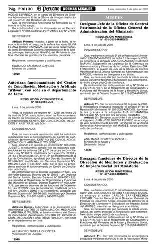 Pág. 296130 NORMAS LEGALES Lima, miércoles 6 de julio de 2005
RODAS ESPINOZA, en el cargo de Directora de Siste-
ma Administrativo II de la Oficina de Imagen Institucio-
nal, Nivel F-3, del Ministerio de Justicia;
Que, la mencionada funcionaria ha formulado su re-
nuncia a dicho cargo;
De conformidad con lo dispuesto en el Decreto
Legislativo Nº 560, Decreto Ley Nº 25993, Ley Nº 27594;
SE RESUELVE:
Artículo Primero.- Aceptar, a partir de la fecha, la re-
nuncia formulada al cargo, por la señora licenciada SILVIA
LILIANA RODAS ESPINOZA que se venía desempeñan-
do como Directora de Sistema Administrativo II de la Ofici-
na de Imagen Institucional, Nivel F-3, del Ministerio de Jus-
ticia, dándole las gracias por los servicios prestados.
Regístrese, comuníquese y publíquese.
EDUARDO SALHUANA CAVIDES
Ministro de Justicia
12028
Autorizan funcionamiento del Centro
de Conciliación, Mediación y Arbitraje
"Wilson", con sede en el departamento
de Lima
RESOLUCIÓN VICEMINISTERIAL
Nº 043-2005-JUS
Lima, 1 de julio de 2005
Vista, la solicitud de registro Nº 12269, de fecha 29
de abril de 2005, sobre Autorización de Funcionamiento
de Centro de Conciliación, presentada por la asociación
civil denominada CENTRO DE CONCILIACIÓN, MEDIA-
CIÓN Y ARBITRAJE WILSON;
CONSIDERANDO:
Que, la mencionada asociación civil ha solicitado
autorización para el funcionamiento del Centro de Con-
ciliación denominado, CENTRO DE CONCILIACIÓN,
MEDIACIÓN Y ARBITRAJE "WILSON";
Que, estando a lo opinado en el Informe Nº 766-2005-
JUS/STC, la recurrente cumple con los requisitos esta-
blecidos en los artículos 24º y 27º de la Ley de Concilia-
ción - Ley Nº 26872, modificada por Leyes Nºs. 27398 y
28163, y los artículos 42º, 44º y 45º del Reglamento de la
Ley de Conciliación, aprobado por Decreto Supremo Nº
001-98-JUS, modificado por Decretos Supremos Nºs.
016-2001-JUS y 040-2001-JUS; por lo que es proce-
dente autorizar el funcionamiento del Centro de Concilia-
ción solicitado;
De conformidad con el Decreto Legislativo Nº 560 - Ley
del Poder Ejecutivo, Decreto Ley Nº 25993 - Ley Orgánica
del Sector Justicia, Decreto Supremo Nº 019-2001-JUS,
que aprueba el Reglamento de Organización y Funciones
del Ministerio de Justicia, Decreto Supremo Nº 039-2001-
JUS, que precisa alcances de las funciones del Viceminis-
tro, Ley Nº 26872 - Ley de Conciliación, modificada por Le-
yes Nºs. 27398 y 28163 y su Reglamento, aprobado por
Decreto Supremo Nº 001-98-JUS, modificado por Decretos
Supremos Nºs. 016-2001-JUS y 040-2001-JUS;
SE RESUELVE:
Artículo Único.- Autorízase, a la asociación civil
denominada CENTRO DE CONCILIACIÓN, MEDIACIÓN
Y ARBITRAJE WILSON, el funcionamiento del Centro
de Conciliación denominado CENTRO DE CONCILIA-
CIÓN, MEDIACIÓN Y ARBITRAJE "WILSON", con sede
en el departamento de Lima.
Regístrese, comuníquese y publíquese.
ALEJANDRO TUDELA CHOPITEA
Viceministro de Justicia
11946
MIMDES
Designan Jefe de la Oficina de Control
Patrimonial de la Oficina General de
Administración del Ministerio
RESOLUCIÓN MINISTERIAL
Nº 476-2005-MIMDES
Lima, 4 de julio de 2005
CONSIDERANDO:
Que, mediante el artículo 9º de la Resolución Ministe-
rial Nº 286-2005-MIMDES de fecha 11 de mayo de 2005,
se encargó a la abogada ANA GRIMANESA REATEGUI
NAPURI, Subgerente de Logística de la Gerencia de
Administración y Finanzas de la Unidad Ejecutora 004:
FONCODES, el puesto de Jefe de la Oficina de Control
Patrimonial de la Oficina General de Administración del
MIMDES, mientras se designara a su titular;
Que, es necesario dar por concluida la citada encar-
gatura, así como designar al funcionario que desempeña-
rá dicho cargo público de confianza;
De conformidad con lo dispuesto en la Ley Nº 27594; en
la Ley Nº 27793; y en el Reglamento de Organización y
Funciones del Ministerio de la Mujer y Desarrollo Social,
aprobado por el Decreto Supremo Nº 011-2004-MIMDES;
SE RESUELVE:
Artículo 1º.- Dar por concluida al 30 de junio de 2005,
la encargatura efectuada mediante el artículo 9º de la
Resolución Ministerial Nº 286-2005-MIMDES, dándose-
le las gracias a la abogada ANA GRIMANESA
REATEGUI NAPURI por los servicios prestados.
Artículo 2º.- Designar, a partir del 1 de julio de 2005,
al ingeniero JUAN JOSE GARCIA FLOREZ, en el cargo
de Jefe de la Oficina de Control Patrimonial de la Oficina
General de Administración del MIMDES, cargo conside-
rado de confianza.
Regístrese, comuníquese y publíquese.
ANA MARÍA ROMERO-LOZADA L.
Ministra de la Mujer y
Desarrollo Social
12045
Encargan funciones de Director de la
Dirección de Monitoreo y Evaluación
de Impacto Social del Ministerio
RESOLUCIÓN MINISTERIAL
Nº 477-2005-MIMDES
Lima, 4 de julio de 2005
CONSIDERANDO:
Que, mediante el artículo 6º de la Resolución Ministe-
rial Nº 286-2005-MIMDES de fecha 11 de mayo de 2005,
se encargó al señor CARLOS BARRENECHEA
LERCARI, Director General de la Dirección General de
Políticas de Desarrollo Social, el puesto de Director de la
Dirección de Monitoreo y Evaluación de Impacto Social
del MIMDES, mientras se designara a su titular;
Que, es necesario dar por concluida la citada encar-
gatura, así como encargar al funcionario que desempe-
ñará dicho cargo público de confianza;
De conformidad con lo dispuesto en la Ley Nº 27594; en
la Ley Nº 27793; y en el Reglamento de Organización y
Funciones del Ministerio de la Mujer y Desarrollo Social,
aprobado por el Decreto Supremo Nº 011-2004-MIMDES;
SE RESUELVE:
Artículo 1º.- Dar por concluida la encargatura
efectuada mediante el artículo 6º de la Resolución Minis-
 