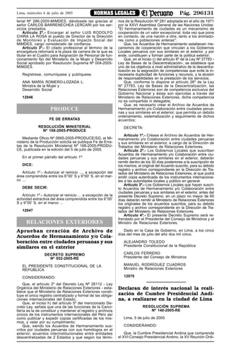 Pág. 296131NORMAS LEGALESLima, miércoles 6 de julio de 2005
terial Nº 286-2005-MIMDES, dándosele las gracias al
señor CARLOS BARRENECHEA LERCARI por los ser-
vicios prestados.
Artículo 2º.- Encargar al señor LUIS RODOLFO
CHIRA LA ROSA el puesto de Director de la Dirección
de Monitoreo y Evaluación de Impacto Social del
MIMDES, cargo considerado de confianza.
Artículo 3º.- El citado profesional al término de la
encargatura retornará a la plaza de carrera de la que es
titular en el Cuadro para Asignación de Personal de fun-
cionamiento fijo del Ministerio de la Mujer y Desarrollo
Social aprobado por Resolución Suprema Nº 004-2005-
MIMDES.
Regístrese, comuníquese y publíquese.
ANA MARÍA ROMERO-LOZADA L.
Ministra de la Mujer y
Desarrollo Social
12046
PRODUCE
FE DE ERRATAS
RESOLUCIÓN MINISTERIAL
Nº 168-2005-PRODUCE
Mediante Oficio Nº 0895-2005-PRODUCE/SG, el Mi-
nisterio de la Producción solicita se publique Fe de Erra-
tas de la Resolución Ministerial Nº 168-2005-PRODU-
CE, publicada en la edición del 5 de julio de 2005.
En el primer párrafo del artículo 1º:
DICE:
Artículo 1º.- Autorizar el reinicio ..., a excepción del
área comprendida entre los 6°00’ S y 9°00’ S, en el mar-
co ...
DEBE DECIR:
Artículo 1º.- Autorizar el reinicio ... a excepción de la
actividad extractiva del área comprendida entre los 6°00’
S y 9°00’ S, en el marco ...
12047
RELACIONES EXTERIORES
Aprueban creación de Archivo de
Acuerdos de Hermanamiento y/o Cola-
boración entre ciudades peruanas y sus
similares en el exterior
DECRETO SUPREMO
Nº 052-2005-RE
EL PRESIDENTE CONSTITUCIONAL DE LA
REPÚBLICA
CONSIDERANDO:
Que, el artículo 2º del Decreto Ley Nº 26112 - Ley
Orgánica del Ministerio de Relaciones Exteriores - esta-
blece que el Ministerio de Relaciones Exteriores consti-
tuye el único registro centralizado y formal de las obliga-
ciones internacionales del Estado;
Que, el inciso h) del artículo 5º del mencionado De-
creto Ley, señala que una de las funciones de la Canci-
llería es la de constituir y mantener el registro y archivos
únicos de los instrumentos internacionales del Perú así
como publicar y expedir copias certificadas de los mis-
mos, y velar por su cumplimiento;
Que, siendo los Acuerdos de Hermanamiento sus-
critos por ciudades peruanas con sus homólogos en el
exterior, acuerdos interinstitucionales entre entidades
descentralizadas de 2 Estados y que según los térmi-
nos de la Resolución Nº 281 adoptada en el año de 1971
por la XXVI Asamblea General de las Naciones Unidas:
"El hermanamiento de ciudades es un mecanismo de
cooperación de un valor excepcional, toda vez que pone
en contacto, de una nación a otra, tanto a los animado-
res como a poblaciones enteras";
Que, los Acuerdos de Hermanamiento establecen me-
canismos de cooperación que vinculan a los Gobiernos
Locales peruanos con sus similares en el exterior, y por
ende, constituyen y forman parte de la política exterior;
Que, en el inciso c) del artículo 6º de la Ley Nº 27783 -
Ley de Bases de la Descentralización-, se establece que
uno de los objetivos a nivel administrativo de la descentra-
lización es la asignación de competencias que evite la in-
necesaria duplicidad de funciones y recursos, y la elusión
de responsabilidades en la prestación de los servicios;
Que, conforme lo dispone el artículo 26º de la Ley
Nº 27783, Ley de Bases de la Descentralización, las
Relaciones Exteriores son de competencia exclusiva del
Gobierno Nacional y éstas son ejercidas a través del
Ministerio de Relaciones Exteriores, dicha competencia
no es compartida ni delegable;
Que, es necesario crear el Archivo de Acuerdos de
Hermanamiento y/o Colaboración entre ciudades perua-
nas y sus similares en el exterior, que permita un debido
ordenamiento, sistematización y seguimiento de dichos
acuerdos;
DECRETA:
Artículo 1º.- Créase el Archivo de Acuerdos de Her-
manamiento y/o Colaboración entre ciudades peruanas
y sus similares en el exterior, a cargo de la Dirección de
Tratados del Ministerio de Relaciones Exteriores.
Artículo 2º.- Los Gobiernos Locales que suscriban
Acuerdos de Hermanamiento y/o Colaboración entre ciu-
dades peruanas y sus similares en el exterior, deberán
remitir dentro de los 30 días posteriores a la suscripción de
los mismos, el original del Acuerdo suscrito, para su debido
registro y archivo correspondiente en la Dirección de Tra-
tados del Ministerio de Relaciones Exteriores, el que podrá
emitir copia autenticada de los instrumentos internaciona-
les a las autoridades locales y público en general.
Artículo 3º.- Los Gobiernos Locales que hayan suscri-
to Acuerdos de Hermanamiento y/o Colaboración entre
ciudades peruanas y sus similares en el exterior, antes del
presente Decreto Supremo, en un plazo no mayor de 60
días deberán remitir al Ministerio de Relaciones Exteriores
los originales de los acuerdos suscritos, para su debido
registro y archivo correspondiente en la Dirección de Tra-
tados del Ministerio de Relaciones Exteriores.
Artículo 4º.- El presente Decreto Supremo será re-
frendado por el Presidente del Consejo de Ministros y el
Ministro de Relaciones Exteriores.
Dado en la Casa de Gobierno, en Lima, a los cinco
días del mes de julio del año dos mil cinco.
ALEJANDRO TOLEDO
Presidente Constitucional de la República
CARLOS FERRERO
Presidente del Consejo de Ministros
MANUEL RODRÍGUEZ CUADROS
Ministro de Relaciones Exteriores
12070
Declaran de interés nacional la reali-
zación de Cumbre Presidencial Andi-
na, a realizarse en la ciudad de Lima
RESOLUCIÓN SUPREMA
Nº 140-2005-RE
Lima, 5 de julio de 2005
CONSIDERANDO:
Que, la Cumbre Presidencial Andina que comprende
el XVI Consejo Presidencial Andino, la XV Reunión Ordi-
 