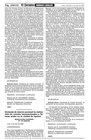 Pág. 296132 NORMAS LEGALES Lima, miércoles 6 de julio de 2005
naria del Consejo Andino de Ministros de Relaciones
Exteriores y el 91º Período de Sesiones Ordinario de la
Comisión de la Comunidad Andina, así como otras reu-
niones del Sistema Andino de Integración previas, es el
mecanismo para evaluar el desarrollo y los resultados
del proceso de la integración subregional andina y su
proyección interna, desde el Consejo Presidencial Andi-
no de San Francisco de Quito de 12 de julio de 2004 y el
Consejo Presidencial Extraordinario de Cusco de diciem-
bre de 2004, a la luz de los últimos desarrollos del que-
hacer internacional que conciernen a nuestra subregión;
Que, el Perú ha asumido la responsabilidad de organi-
zar la Cumbre Presidencial Andina a la que refiere el consi-
derando precedente, que se celebrará del 13 al 18 de julio
del año en curso, en la ciudad de Lima, y a la que asistirán
los Jefes de Estado, Ministros de Relaciones Exteriores y
Ministros de Comercio Exterior de los países andinos, así
como los Jefes de Estado de cuatro países americanos
que asisten en calidad de observadores;
Que, dicho honroso encargo comprende la adecua-
da realización de las reuniones preparatorias previstas
en el marco de la citada Cumbre;
Que, el Perú ostenta el cargo de la Presidencia Pro
Tempore de la Comunidad Andina por el período de un
año, que finaliza en julio de 2005, cargo que tiene parti-
cular importancia para nuestra política exterior porque
representa la conducción de la coordinación y activida-
des del proceso andino;
Que, el Perú asigna particular importancia a la Presi-
dencia de la Comunidad Andina, en la conducción de las
actividades del proceso andino, vinculadas principalmente
a la profundización de la integración andina, la convergen-
cia de la comunidad andina con el MERCOSUR y su pro-
yección a Latinoamérica con miras a la creación del Espa-
cio de Integración Sudamericano, el desarrollo del Plan de
Acción para el Nuevo Diseño Estratégico de la Comunidad
Andina - CAN y profundización de la integración andina, la
vinculación con la Unión Europea para la suscripción de un
acuerdo de asociación, que incluya un área de libre comer-
cio y la renovación del sistema generalizado de preferen-
cias SGP - Drogas, entre otros temas;
Que, mediante Resolución Ministerial Nº 0714-2004-
RE se ha designado a los funcionarios diplomáticos que
se encargarán de las labores de la Secretaría Pro Tem-
pore de la Presidencia de la Comunidad Andina para el
período 2004-2005;
SE RESUELVE:
Artículo Único.- Declárese de "interés nacional", la
realización de la Cumbre Presidencial Andina, a realizar-
se del 13 al 18 de julio del año en curso, en la ciudad de
Lima; así como todas las reuniones preparatorias cuyos
trabajos contribuirán a la formulación de los mandatos
que emanen de dicho evento.
Regístrese, comuníquese y publíquese.
Rúbrica del Dr. ALEJANDRO TOLEDO
Presidente Constitucional de la República
MANUEL RODRÍGUEZ CUADROS
Ministro de Relaciones Exteriores
12071
Declaran de interés nacional la realiza-
ción de eventos internacionales a lle-
varse acabo en la ciudad de Iquitos
RESOLUCIÓN SUPREMA
Nº 141-2005-RE
Lima, 5 de julio de 2005
CONSIDERANDO:
Que, como resultado de la "VIII Reunión de Cancilleres
de los Estados Miembros de la Organización del Tratado
de Cooperación Amazónica (OTCA)", realizada en la ciu-
dad de Manaos, Brasil, el 14 de setiembre de 2004, los
señores Cancilleres suscribieron la "Declaración de
Manaos", en la cual acordaron celebrar la "IX Reunión de
Cancilleres de los Estados Miembros de la OTCA" en la
ciudad de Iquitos, Perú, en setiembre de 2005;
Que, asimismo, la citada Reunión de Cancilleres es-
tará precedida por la realización de la "XIII Reunión del
Consejo de Cooperación Amazónica - CCA", la misma
que constituye un importante encuentro de los Altos
Funcionarios de las Cancillerías de los Estados Amazó-
nicos donde discutirán los avances de implementación
de las directrices recibidas de la "VIII Reunión de Cancille-
res de la OTCA", a través de la "Declaración de
Manaos", así como, propondrán nuevas líneas de ac-
ción a ser discutidas por los señores Ministros de Rela-
ciones Exteriores durante su IX Reunión;
Que, de igual manera, los Cancilleres acordaron en su
Reunión de Manaos, llevar a cabo el "Primer Simposio In-
ternacional de la Amazonía", cuya realización ha sido pre-
vista para los días 5 y 6 de setiembre de 2005, con el
objetivo de congregar a los más destacados estudiosos en
temas relacionados con la Amazonía, así como, resaltar la
importancia que la ciencia y la tecnología tienen en el desa-
rrollo sostenible de dicha región; el mismo que viene siendo
organizado por el Ministerio de Relaciones Exteriores, en
coordinación con el Consejo de Ciencia, Tecnología e Inno-
vaciónTecnológica (CONCYTEC) y el Instituto de Investiga-
ciones de la Amazonía Peruana (IIAP);
Que, con la aprobación de la "Declaración de
Manaos" resultante de la VIII Reunión de Cancilleres de
los Estados Miembros de la OTCA, los Ministros de Rela-
ciones Exteriores de los países amazónicos acordaron
intensificar el diálogo político sobre cuestiones de inte-
rés de los Estados Miembros de la OTCA y resaltar el
potencial de cooperación entre los mismos, comprome-
tiéndose a que sus países, a través de sus autoridades
sectoriales correspondientes, se reúnan para desarro-
llar diferentes temas como: Seguridad y Defensa Inte-
gral de la Amazonía, Comercio Exterior e Integración,
Propiedad Intelectual, Ciencia y Tecnología, siendo la
organización de esta última reunión temática asumida
por nuestro país;
Que, por lo expuesto, el honroso encargo recibido a
través de la "Declaración de Manaos" comprende la ade-
cuada realización de las reuniones citadas precedentemente;
así como, la oportunidad de reafirmar la importancia que el
Tratado de Cooperación Amazónica tiene como principal
instrumento de concertación para alcanzar el desarrollo sos-
tenible de la región amazónica, en beneficio de sus respec-
tivas poblaciones, así como su responsabilidad soberana
para aprovechar los recursos naturales contenidos en sus
respectivos territorios;
Que, en virtud de ello y de los importantes temas a ser
tratados, el Gobierno Peruano ha asumido y se ha propues-
to llevar a cabo los importantes eventos antes señalados;
De conformidad con los artículos 1º y 2º del Decreto
Supremo Nº 001-2001-RE, de 3 de enero de 2001, y el
inciso m) del artículo 5º del D.L. Nº 26112, Ley Orgánica del
Ministerio de Relaciones Exteriores, de 29 de diciembre de
1992.
SE RESUELVE:
Artículo Único.- Declárese de "interés nacional", la
realización de los eventos internacionales siguientes:
- "IX Reunión de Cancilleres de los Estados Miem-
bros de la Organización del Tratado de Cooperación
Amazónica (OTCA)", Iquitos, 9 de setiembre de 2005;
- "XIII Reunión del Consejo de Cooperación Ama-
zónica (CCA)", Iquitos, 8 de setiembre de 2005;
- "Reunión Ministerial y de Altas Autoridades de Cien-
cia y Tecnología de los Estados Miembros de la OTCA",
Iquitos, 7 de setiembre de 2005; y,
- "Primer Simposio Internacional de la Amazonía",
Iquitos, 5 y 6 de setiembre de 2005.
Regístrese, comuníquese y publíquese.
Rúbrica del Dr. ALEJANDRO TOLEDO
Presidente Constitucional de la República
MANUEL RODRÍGUEZ CUADROS
Ministro de Relaciones Exteriores
12072
 