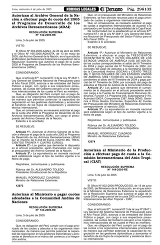 Pág. 296133NORMAS LEGALESLima, miércoles 6 de julio de 2005
Autorizan al Archivo General de la Na-
ción a efectuar pago de cuota del 2005
al Programa de Desarrollo de los
Archivos Iberoamericanos (ADAI)
RESOLUCIÓN SUPREMA
Nº 142-2005-RE
Lima, 5 de julio de 2005
VISTO:
El Oficio Nº 393-2005-AGN/J, de 26 de abril de 2005
y el Oficio Nº 165-2005-AGN/OTA, de 13 de mayo de
2005, del Archivo General de la Nación, en el que solicita
al Ministerio de Relaciones Exteriores la expedición de la
Resolución Suprema que autorice el pago de la cuota
2005 al Programa de Desarrollo de los Archivos Ibero-
americanos (ADAI);
CONSIDERANDO:
Que, el artículo 67º, numeral 67.3 de la Ley Nº 28411,
Ley General del Sistema Nacional de Presupuesto para
el Año Fiscal 2005, autoriza a las entidades del Sector
Público a pagar, con cargo a sus respectivos presu-
puestos, las cuotas del Gobierno peruano a los organis-
mos internacionales de los cuales el Perú es miembro;
Que, es obligación del Perú cumplir con el pago de
las cuotas a los organismos internacionales priorizados
de manera que permitan potenciar la capacidad de
negociación en las gestiones diplomáticas y acrecentar
el beneficio de los flujos de cooperación y asistencia
técnica internacional;
Que, en consecuencia, es necesario autorizar el pago
de la cuota año 2005 al Programa de Desarrollo de los
Archivos Iberoamericanos (ADAI), con cargo al presu-
puesto del Archivo General de la Nación;
Estando a lo acordado;
SE RESUELVE:
Artículo 1º.- Autorizar al Archivo General de la Na-
ción a efectuar el pago de la cuota año 2005 al Programa
de Desarrollo de los Archivos Iberoamericanos (ADAI)
por el importe de 8,334.00 Euros (OCHO MIL TRES-
CIENTOS TREINTA Y CUATRO EUROS).
Artículo 2º.- Los gastos que demande lo dispuesto
en el artículo precedente, serán financiados con cargo
al presupuesto del Archivo General de la Nación.
Artículo 3º.- La equivalencia en moneda nacional
será establecida según el tipo de cambio vigente a la
fecha de pago.
Regístrese, comuníquese y publíquese.
Rúbrica del Dr. ALEJANDRO TOLEDO
Presidente Constitucional de la República
MANUEL RODRÍGUEZ CUADROS
Ministro de Relaciones Exteriores
12073
Autorizan al Ministerio a pagar cuotas
adeudadas a la Comunidad Andina de
Naciones
RESOLUCIÓN SUPREMA
Nº 143-2005-RE
Lima, 5 de julio de 2005
CONSIDERANDO:
Que, es obligación del Perú cumplir con el pago prio-
rizado de las cuotas y adeudos a los organismos inter-
nacionales, de manera que permita potenciar la capaci-
dad de negociación en las gestiones diplomáticas y acre-
centar el beneficio en el marco del comercio y la integra-
ción andina;
Que, en el presupuesto del Ministerio de Relaciones
Exteriores, se han previsto recursos para el pago priori-
zado de cuotas a organismos internacionales;
Que, en consecuencia, es necesario autorizar el pago
de cuotas a organismos internacionales de acuerdo a la
priorización y en función a la disponibilidad de la Caja Fiscal;
De conformidad con lo establecido en el artículo 67º,
numeral 67.1 de la Ley Nº 28411 -Ley General del Siste-
ma Nacional del Presupuesto del Sector Público para el
Año Fiscal 2005-; y,
Estando a lo acordado;
SE RESUELVE:
Artículo 1º.- Autorizar al Ministerio de Relaciones
Exteriores, a efectuar el pago de TRESCIENTOS
OCHENTISIETE MIL Y 00/100 DÓLARES DE LOS
ESTADOS UNIDOS DE AMÉRICA (US$ 387,000.00),
de las cuotas correspondientes al saldo del III Trimestre
de 2004 y pago parcial del IV Trimestre de 2004, por
concepto del pago de adeudos a la Secretaría General
de la Comunidad Andina (SGCAN) y CIENTO TRECE
MIL Y 00/100 DÓLARES DE LOS ESTADOS UNIDOS
DE AMÉRICA (US$ 113,000.00), de las cuotas corres-
pondientes al saldo del III Trimestre de 2004 y pago par-
cial del IV Trimestre de 2004, por concepto del pago de
adeudos al Tribunal de Justicia de la Comunidad Andina.
Artículo 2º.- Los gastos que demande el cumpli-
miento de lo dispuesto en el artículo precedente serán
con cargo a la Fuente de Financiamiento Recursos Or-
dinarios, Función 13, Programa 045, Subprograma 0118,
Actividad 00624, Componente 2387, Meta 00565, Gené-
rica 4 Otros Gastos Corrientes, Específica 42 Cuotas
del Presupuesto del Ministerio de Relaciones Exteriores
correspondiente al ejercicio 2005.
Artículo 3º.- La equivalencia en moneda nacional
será establecida según el tipo de cambio vigente a la
fecha de pago.
Regístrese, comuníquese y publíquese.
Rúbrica del Dr. ALEJANDRO TOLEDO
Presidente Constitucional de la República
MANUEL RODRÍGUEZ CUADROS
Ministro de Relaciones Exteriores
12074
Autorizan al Ministerio de la Produc-
ción a efectuar pago de cuota a la Co-
misión Interamericana del Atún Tropi-
cal (CIAT)
RESOLUCIÓN SUPREMA
Nº 144-2005-RE
Lima, 5 de julio de 2005
VISTO:
El Oficio Nº 832-2005-PRODUCE/SG, de 15 de junio
de 2005, del Ministerio de la Producción, en el que solici-
ta al Ministerio de Relaciones Exteriores la expedición
de la Resolución Suprema que autorice el pago de la
cuota 2004 y pago parcial de la cuota 2005 a la Comisión
Interamericana del Atún Tropical - CIAT;
CONSIDERANDO:
Que, el artículo 67º, numeral 67.3 de la Ley Nº 28411,
Ley General del Sistema Nacional de Presupuesto para
el Año Fiscal 2005, autoriza a las entidades del Sector
Público a pagar, con cargo a sus respectivos presu-
puestos, las cuotas del Gobierno peruano a los organis-
mos internacionales de los cuales el Perú es miembro;
Que, es obligación del Perú cumplir con el pago de
las cuotas a los organismos internacionales priorizados
de manera que permitan potenciar la capacidad de ne-
gociación en las gestiones diplomáticas y acrecentar el
beneficio de los flujos de cooperación y asistencia técni-
ca internacional;
 