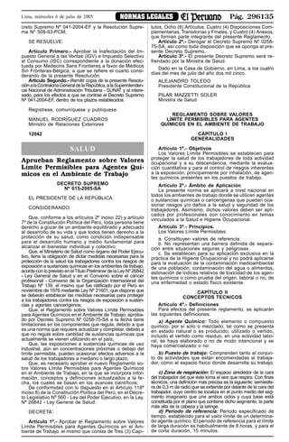 Pág. 296135NORMAS LEGALESLima, miércoles 6 de julio de 2005
creto Supremo Nº 041-2004-EF y la Resolución Supre-
ma Nº 508-93-PCM;
SE RESUELVE:
Artículo Primero.- Aprobar la Inafectación del Im-
puesto General a las Ventas (IGV) e Impuesto Selectivo
al Consumo (ISC) correspondiente a la donación efec-
tuada por Medecins Sans Frontieres a favor de Médicos
Sin Fronteras-Bélgica, a que se refiere el cuarto consi-
derando de la presente Resolución.
Artículo Segundo.- Remitir copia de la presente Resolu-
ciónalaContraloríaGeneraldelaRepública,alaSuperintenden-
cia Nacional de Administración Tributaria - SUNAT y al intere-
sado, para los efectos a que se contrae el Decreto Supremo
Nº 041-2004-EF, dentro de los plazos establecidos.
Regístrese, comuníquese y publíquese.
MANUEL RODRÍGUEZ CUADROS
Ministro de Relaciones Exteriores
12042
SALUD
Aprueban Reglamento sobre Valores
Límite Permisibles para Agentes Quí-
micos en el Ambiente de Trabajo
DECRETO SUPREMO
Nº 015-2005-SA
EL PRESIDENTE DE LA REPÚBLICA
CONSIDERANDO:
Que, conforme a los artículos 2º inciso 22) y artículo
7º de la Constitución Política del Perú, toda persona tiene
derecho a gozar de un ambiente equilibrado y adecuado
al desarrollo de su vida y que todos tienen derecho a la
protección de su salud, como condición indispensable
para el desarrollo humano y medio fundamental para
alcanzar el bienestar individual y colectivo;
Que, el Ministerio de Salud como órgano del Poder Ejecu-
tivo, tiene la obligación de dictar medidas necesarias para la
protección de la salud los trabajadores contra los riesgos de
exposición a sustancias químicas en los ambientes de trabajo,
acorde con lo previsto en elTítulo Preliminar de la Ley Nº 26842
- Ley General de Salud y en el Convenio sobre el cáncer
profesional - Convenio de la Organización Internacional del
Trabajo Nº 139, el mismo que fue ratificado por el Perú en
noviembre de 1976 mediante Ley Nº 21601, que dispone que
se deberán establecer las medidas necesarias para proteger
a los trabajadores contra los riesgos de exposición a sustan-
cias y agentes cancerígenos;
Que, el Reglamento sobre Valores Límite Permisibles
para Agentes Químicos en el Ambiente de Trabajo, aproba-
do por Decreto Supremo Nº 0258-75-SA a la fecha tiene
limitaciones en los componentes que regula, debido a que
es una norma que requiere actualizar y completar, debido a
que no regula sobre cantidad de sustancias químicas que
actualmente se vienen utilizando en el país;
Que, las exposiciones a sustancias químicas de uso
industrial, aún en concentraciones próximas o debajo del
límite permisible, pueden ocasionar efectos adversos a la
salud de los trabajadores a mediano o largo plazo;
Que, es necesario aprobar el nuevo Reglamento so-
bre Valores Límite Permisibles para Agentes Químicos
en el Ambiente de Trabajo, en la que se incorpora infor-
mación, conceptos y definiciones actualizados a la fe-
cha, los cuales se basan en los avances científicos;
De conformidad con lo dispuesto en el Artículo 118º
inciso 8) de la Constitución Política del Perú, en el Decre-
to Legislativo Nº 560 - Ley del Poder Ejecutivo, en la Ley,
Nº 26842 - Ley General de Salud;
DECRETA:
Artículo 1º.- Aprobar el Reglamento sobre Valores
Límite Permisibles para Agentes Químicos en el Am-
biente de Trabajo, el mismo que consta de Tres (3) Capí-
tulos, Ocho (8) Artículos, Cuatro (4) Disposiciones Com-
plementarias, Transitorias y Finales, y Cuatro (4) Anexos,
que forman parte integrante del presente Reglamento.
Artículo 2º.- Derogar el Decreto Supremo Nº 0258-
75-SA, así como toda disposición que se oponga al pre-
sente Decreto Supremo.
Artículo 3º.- El presente Decreto Supremo será re-
frendado por la Ministra de Salud.
Dado en la Casa de Gobierno, en Lima, a los cuatro
días del mes de julio del año dos mil cinco.
ALEJANDRO TOLEDO
Presidente Constitucional de la República
PILAR MAZZETTI SOLER
Ministra de Salud
REGLAMENTO SOBRE VALORES
LÍMITE PERMISIBLES PARA AGENTES
QUÍMICOS EN EL AMBIENTE DE TRABAJO
CAPÍTULO I
GENERALIDADES
Artículo 1º.- Objetivos
Los Valores Límite Permisibles se establecen para
proteger la salud de los trabajadores de toda actividad
ocupacional y a su descendencia, mediante la evalua-
ción cuantitativa y para el control de riesgos inherentes
a la exposición, principalmente por inhalación, de agen-
tes químicos presentes en los puestos de trabajo.
Artículo 2º.- Ámbito de Aplicación
La presente norma se aplicará a nivel nacional en
todos los ambientes de trabajo donde se utilicen agentes
o sustancias químicas o cancerígenas que puedan oca-
sionar riesgos y/o daños a la salud y seguridad de los
trabajadores. Asimismo, dichos valores deben ser apli-
cados por profesionales con conocimiento en temas
vinculados a la Salud e Higiene Ocupacional.
Artículo 3º.- Principios.
Los Valores Límite Permisibles:
a. Constituyen valores de referencia.
b. No representan una barrera definida de separa-
ción entre situaciones seguras y peligrosas.
c. Se establecen para su aplicación exclusiva en la
práctica de la Higiene Ocupacional y no podrá aplicarse
para la evaluación de la contaminación medioambiental
de una población, contaminación del agua o alimentos,
estimación de índices relativos de toxicidad de los agen-
tes químicos o como prueba del origen, laboral o no, de
una enfermedad o estado físico existente.
CAPÍTULO II
CONCEPTOS TECNICOS
Artículo 4º.- Definiciones
Para efectos del presente reglamento, se aplicarán
las siguientes definiciones:
a) Agente Químico: Todo elemento o compuesto
químico, por sí solo o mezclado, tal como se presenta
en estado natural o es producido; utilizado o vertido,
incluido el vertido como residuo, en una actividad labo-
ral, se haya elaborado o no de modo intencional y se
haya comercializado o no.
b) Puesto de trabajo: Comprenden tanto al conjun-
to de actividades que están encomendadas al trabaja-
dor, como al espacio físico donde desarrolla su trabajo.
c) Zona de respiración: El espacio alrededor de la cara
del trabajador del que éste toma el aire que respira. Con fines
técnicos, una definición más precisa es la siguiente: semiesfe-
ra de 0,3 m de radio que se extiende por delante de la cara del
trabajador, cuyo centro se localiza en el punto medio del seg-
mento imaginario que une ambos oídos y cuya base está
constituida por el plano que contiene dicho segmento, la parte
más alta de la cabeza y la laringe.
d) Período de referencia: Período especificado de
tiempo, establecido para el valor límite de un determina-
do agente químico. El período de referencia para el límite
de larga duración es habitualmente de 8 horas, y para el
de corta duración, 15 minutos.
 