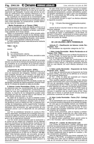 Pág. 296136 NORMAS LEGALES Lima, miércoles 6 de julio de 2005
e) Exposición ocupacional: Se define como la pre-
sencia de un agente químico en el aire de la zona de
respiración del trabajador. Cuando este término se em-
plea sin calificativos hace siempre referencia a la vía
respiratoria, es decir, a la exposición por inhalación.
Se cuantifican en términos de la concentración del
agente obtenida de las mediciones de exposición, referi-
da al mismo período de referencia que el utilizado para el
valor límite aplicable. En consecuencia, pueden definir-
se dos tipos de exposición:
- Media Ponderada en el Tiempo (TWA)
Es la concentración media del agente químico en la
zona de respiración del trabajador medida, o calculada
de forma ponderada con respecto al tiempo, para la jor-
nada estándar de 8 horas diarias.
Referir la concentración media a dicha jornada están-
dar implica considerar el conjunto de las distintas exposi-
ciones del trabajador a lo largo de la jornada real de trabajo,
cada una con su correspondiente duración, como equiva-
lente a una única exposición uniforme de 8 horas.
La TWA, puede calcularse matemáticamente mediante
la siguiente fórmula:
TWA = ΣCi Ti
8
siendo:
Σ : Sumatoria
Ci : La concentración i-ésima
Ti : Tiempo de exposición, en horas, asociado a cada
valor Ci
Para los efectos del cálculo de la TWA de la jornada
laboral, la suma de los tiempos de exposición que se han
de considerar en el numerador de la fórmula anterior
será igual a la duración real de la jornada en cuestión,
expresada en horas.
- Exposición de corta duración: (STEL)
Es la concentración media del agente químico en la
zona de respiración del trabajador, medida o calculada
para cualquier período de 15 minutos a lo largo de la
jornada laboral, excepto para aquellos agentes quími-
cos para los que se especifique un período de referen-
cia inferior, en la lista de Valores Límite.
Lo habitual es determinar las STEL de interés, es decir, las
del período o períodos de máxima exposición, tomando mues-
tras de 15 minutos de duración en cada uno de ellos.
f) Valores Límite Permisibles (TLVs): Son valores
de referencia para las concentraciones de los agentes
químicos en el aire, y representan condiciones a las
cuales se cree que basándose en los conocimientos
actuales, la mayoría de los trabajadores pueden estar
expuestos día tras día, durante toda su vida laboral, sin
sufrir efectos adversos para su salud.
Se habla de la mayoría y no de la totalidad puesto
que, debido a la amplitud de las diferencias de respuesta
existentes entre los individuos, basadas tanto en facto-
res genéticos como en hábitos de vida, un pequeño por-
centaje de trabajadores podría experimentar molestias
a concentraciones inferiores a los TLV, e incluso resultar
afectados más seriamente, por agravamiento de una
condición previa o por el desarrollo de una patología
laboral.
Los TLV se establecen teniendo en cuenta la infor-
mación disponible, procedente de la analogía físico-quí-
mica de los agentes químicos de los estudios de experi-
mentación animal y humana, de los estudios epidemioló-
gicos y de la experiencia industrial.
Los TLV sirven exclusivamente para la evaluación y
el control de los riesgos por inhalación de los agentes
químicos incluidos en la Lista de Valores. Cuando uno de
estos agentes puede ser absorbido por vía cutánea, ya
sea por la manipulación directa del mismo, o por el con-
tacto de los vapores con las partes desprotegidas de la
piel, y esta aportación pueda resultar significativa para la
dosis absorbida por el trabajador, el agente en cuestión
aparece señalizado en la lista con la notación "vía dér-
mica". Esta llamada advierte, por una parte, de que la
medición de la concentración ambiental puede no ser
suficiente para cuantificar la exposición global y, por otra,
de la necesidad de adoptar medidas para prevenir la
absorción cutánea.
El valor límite para los gases y vapores se estable-
cen originalmente en ppm, valor independiente de las
variables de temperatura y presión atmosférica, pudien-
do también expresarse en mg/m3
para una temperatura
de 25 ºC y una presión de 760 mmHg, valor que depen-
de de las citadas variables.
La conversión de ppm a mg/m3
se efectúa utilizando
la siguiente ecuación:
TLV mg = (TLV ppm).( Peso molecular del agente químico en gramos )
m3
24,45
siendo 24,45 el volumen molar en litros en tales con-
diciones estándar.
El valor límite para la materia particulada no fibrosa
se expresa en mg/m3
o submúltiplos; y el de fibras, en
fibras/m3
o fibras/cm3
, aplicándose en ambos casos para
las condiciones reales de temperatura y presión atmos-
férica del puesto de trabajo.
CAPÍTULO III
DE LOS VALORES LÍMITE PERMISIBLES
Artículo 5º.- Clasificación de Valores Límite Per-
misibles -TLV
Se consideran las siguientes categorías de TLV:
i. Valor Límite Permisible - Media Ponderada en el
Tiempo (TLV- TWA)
Es el valor de referencia para la Media Ponderada en
el Tiempo (TWA), la misma que ha sido definida en el
artículo 4º del presente Reglamento.
Los TLV-TWA representan las condiciones en las
cuales la mayoría de los trabajadores pueden estar ex-
puestos 8 horas diarias y 40 horas semanales durante
toda su vida laboral, sin sufrir efectos adversos a su
salud.
ii. Valor Límite Permisible - Exposición de Corta
Duración (TLV - STEL)
Es el valor de referencia para la Exposición de Corta
Duración (STEL), tal como se ha definido en el artículo
4º del presente Reglamento.
El TLV - STEL no debe ser superado por ninguna
STEL a lo largo de la jornada laboral.
Para aquellos agentes químicos que tienen efectos
agudos reconocidos pero cuyos principales efectos tóxi-
cos son de naturaleza crónica, el TLV-STEL constituye
un complemento del TLV -TWA y, por tanto, la exposición
a estos agentes se valorarán vinculando ambos límites.
Las exposiciones por encima del TLV-TWA hasta el
valor STEL no deben tener una duración superior a 15
minutos ni repetirse más de cuatro veces al día. Debe
haber por lo menos un período de 60 minutos entre ex-
posiciones sucesivas de este rango.
iii. Valor Límite Permisible - Techo (TLV - Ceiling)
ó TLV - C
Es la concentración que no se debe sobrepasar en nin-
gún momento durante la exposición en el período de trabajo.
En caso que no sea posible realizar una medida ins-
tantánea, el TLV-C se puede fijar cuando las exposicio-
nes son cortas mediante muestreos durante 15 minu-
tos, excepto para aquellas sustancias que puedan cau-
sar irritación de inmediato.
Como acción preventiva, para el ingreso a ambien-
tes donde se utilizan sustancias con valor límite techo,
se deben usar equipos de protección respiratoria con
filtros para neutralizar los gases.
Si además estas sustancias tienen acción sobre la
piel o las mucosas, usar la protección adecuada.
Artículo 6º.- Límites de Desviación (LD)
Los Límites de Desviación, pueden utilizarse para
controlar las exposiciones por encima del TLV-TWA, den-
tro de una misma jornada de trabajo, de aquellos agen-
tes químicos que lo tienen asignado. Nunca son límites
independientes, sino complementarios de los TLV que
se hayan establecido para el agente en cuestión, y tie-
nen fundamento estadístico.
Para los agentes químicos que tienen asignado TLV-
TWA pero no TLV-STEL, se establece el producto de 3 x
TLV-TWA como valor que no deberá superarse durante
más de 30 minutos en total a lo largo de la jornada de
 