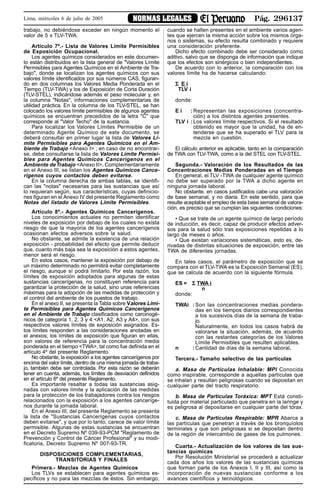 Pág. 296137NORMAS LEGALESLima, miércoles 6 de julio de 2005
trabajo, no debiéndose exceder en ningún momento el
valor de 5 x TLV-TWA.
Artículo 7º.- Lista de Valores Límite Permisibles
de Exposición Ocupacional.
Los agentes químicos considerados en este documen-
to están distribuidos en la lista general de "Valores Límite
Permisibles para Agentes Químicos en el Ambiente de Tra-
bajo", donde se localizan los agentes químicos con sus
valores límite identificados por sus números CAS, figuran-
do en dos columnas los Valores Media Ponderada en el
Tiempo (TLV-TWA) y los de Exposición de Corta Duración
(TLV-STEL), indicándose además el peso molecular y, en
la columna "Notas", informaciones complementarias de
utilidad práctica. En la columna de los TLV-STEL, se han
colocado los valores límite permisibles de algunos agentes
químicos se encuentran precedidos de la letra "C" que
corresponde al "Valor Techo" de la sustancia.
Para localizar los Valores Límites Permisible de un
determinado Agente Químico de este documento, se
deberá consultar en primer lugar la lista de Valores Lí-
mite Permisibles para Agentes Químicos en el Am-
biente de Trabajo <Anexo I> ; en caso de no encontrar-
se, debe consultarse la lista de Valores Límite Permisi-
bles para Agentes Químicos Cancerígenos en el
Ambiente deTrabajo <Anexo II>. Complementariamente
en el Anexo III, se listan los Agentes Químicos Cance-
rígenos cuyos contactos deben evitarse.
En la columna derecha de ambas tablas, se identifi-
can las "notas" necesarias para las sustancias que así
lo requieran según, sus características, cuyas definicio-
nes figuran en el Anexo IV del presente Reglamento como
Notas del listado de Valores Límite Permisibles.
Artículo 8º.- Agentes Químicos Cancerígenos.
Los conocimientos actuales no permiten identificar
niveles de exposición por debajo de los cuales no exista
riesgo de que la mayoría de los agentes cancerígenos
ocasionan efectos adversos sobre la salud.
No obstante, se admite la existencia de una relación
exposición - probabilidad del efecto que permite deducir
que, cuanto más baja sea la exposición a estos agentes,
menor será el riesgo.
En estos casos, mantener la exposición por debajo de
un máximo determinado no permitirá evitar completamente
el riesgo, aunque sí podrá limitarlo. Por esta razón, los
límites de exposición adoptados para algunas de estas
sustancias cancerígenas, no constituyen referencia para
garantizar la protección de la salud, sino unas referencias
máximas para la adopción de las medidas de protección y
el control del ambiente de los puestos de trabajo.
En el anexo II, se presenta la Tabla sobre Valores Lími-
te Permisibles para Agentes Químicos Cancerígenos
en el Ambiente de Trabajo clasificados como carcinogé-
nicos de categoría 1, 2, 3 y 4 <A1, A2, A3 y A4>, con sus
respectivos valores límites de exposición asignados. Es-
tos límites responden a las consideraciones anotadas en
el anexos; los límites de exposición que figuran en ellas,
son valores de referencia para la concentración media
ponderada en el tiempo <TWA>, tal como fue definida en el
artículo 4º del presente Reglamento.
No obstante, la exposición a los agentes cancerígenos por
encima del valor límite, dentro de una misma jornada de traba-
jo, también debe ser controlada. Por esta razón se deberán
tener en cuenta, además, los límites de desviación definidos
en el artículo 6º del presente Reglamento.
Es importante resaltar a todas las sustancias asig-
nadas con valores límite y la aplicación de las medidas
para la protección de los trabajadores contra los riesgos
relacionados con la exposición a los agentes canceríge-
nos durante la jornada laboral.
En el Anexo III, del presente Reglamento se presenta
la lista de "Sustancias Cancerígenas cuyos contactos
deben evitarse", y que por lo tanto, carece de valor límite
permisible. Algunas de estas sustancias se encuentran
en el Decreto Supremo Nº 039-93-PCM "Reglamento de
Prevención y Control de Cáncer Profesional" y su modi-
ficatoria, Decreto Supremo Nº 007-93-TR.
DISPOSICIONES COMPLEMENTARIAS,
TRANSITORIAS Y FINALES
Primera.- Mezclas de Agentes Químicos
Los TLVs se establecen para agentes químicos es-
pecíficos y no para las mezclas de éstos. Sin embargo,
cuando se hallen presentes en el ambiente varios agen-
tes que ejercen la misma acción sobre los mismos órga-
nos o sistemas, su efecto resulta combinado y requiere
una consideración preferente.
Dicho efecto combinado debe ser considerado como
aditivo, salvo que se disponga de información que indique
que los efectos son sinérgicos o bien independientes.
De acuerdo con lo anterior, la comparación con los
valores límite ha de hacerse calculando:
ΣΣΣΣΣ E i
TLV i
donde:
E i : Representan las exposiciones (concentra-
ción) a los distintos agentes presentes.
TLV i : Los valores límite respectivos. Si el resultado
obtenido es mayor que la unidad, ha de en-
tenderse que se ha superado el TLV para la
mezcla en cuestión.
El cálculo anterior es aplicable, tanto en la comparación
de TWA con TLV-TWA, como a la del STEL con TLV-STEL.
Segunda.- Valoración de los Resultados de las
Concentraciones Medias Ponderadas en el Tiempo
En general, el TLV -TWA de cualquier agente químico
no debe ser superado por la TWA a dicho agente en
ninguna jornada laboral.
No obstante, en casos justificados cabe una valoración
de base semanal, y no diaria. En este sentido, para que
resulte aceptable el empleo de esta base semanal de valora-
ción, es preciso que se cumplan las siguientes condiciones:
• Que se trate de un agente químico de largo período
de inducción, es decir, capaz de producir efectos adver-
sos para la salud sólo tras exposiciones repetidas a lo
largo de meses o años.
• Que existan variaciones sistemáticas, esto es, de-
rivadas de distintas situaciones de exposición, entre las
TWA de diferentes jornadas.
En tales casos, el parámetro de exposición que se
compara con el TLV-TWA es la Exposición Semanal (ES),
que se calcula de acuerdo con la siguiente fórmula.
ES = ΣΣΣΣΣ TWA i
n
donde:
TWAi : Son las concentraciones medias pondera-
das en los tiempos diarios correspondientes
a los sucesivos días de la semana de traba-
jo.
Naturalmente, en todos los casos habrá de
valorarse la situación, además, de acuerdo
con las restantes categorías de los Valores
Límite Permisibles que resulten aplicables.
n : Cantidad de días de la semana laboral.
Tercera.- Tamaño selectivo de las partículas
a. Masa de Partículas Inhalable: MPI Conocida
como inspirable, corresponde a aquellas partículas que
se inhalan y resultan peligrosas cuando se depositan en
cualquier parte del tracto respiratorio.
b. Masa de Partículas Toráxica: MPT Está consti-
tuida por material particulado que penetra en la laringe y
es peligrosa al depositarse en cualquier parte del tórax.
c. Masa de Partículas Respirable: MPR Abarca a
las partículas que penetran a través de los bronquíolos
terminales y que son peligrosas si se depositan dentro
de la región de intercambio de gases de los pulmones.
Cuarta.- Actualización de los valores de las sus-
tancias químicas
Por Resolución Ministerial se procederá a actualizar
cada dos años los valores de las sustancias químicas
que forman parte de los Anexos I, II y III, así como la
incorporación de nuevas sustancias conforme a los
avances científicos y tecnológicos.
 