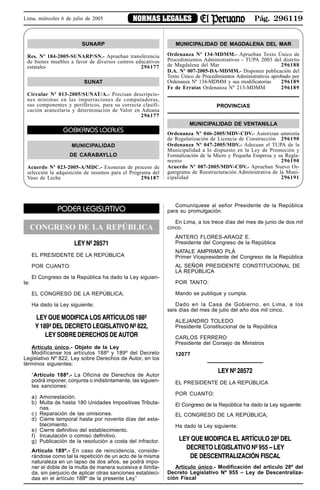 Pág. 296119NORMAS LEGALESLima, miércoles 6 de julio de 2005
PODER LEGISLATIVO
CONGRESO DE LA REPÚBLICA
LEY Nº 28571
EL PRESIDENTE DE LA REPÚBLICA
POR CUANTO:
El Congreso de la República ha dado la Ley siguien-
te:
EL CONGRESO DE LA REPÚBLICA;
Ha dado la Ley siguiente:
LEY QUE MODIFICA LOS ARTÍCULOS 188º
Y 189º DEL DECRETO LEGISLATIVO Nº 822,
LEY SOBRE DERECHOS DE AUTOR
Artículo único.- Objeto de la Ley
Modifícanse los artículos 188º y 189º del Decreto
Legislativo Nº 822, Ley sobre Derechos de Autor, en los
términos siguientes:
“Artículo 188º.- La Oficina de Derechos de Autor
podrá imponer, conjunta o indistintamente, las siguien-
tes sanciones:
a) Amonestación.
b) Multa de hasta 180 Unidades Impositivas Tributa-
rias.
c) Reparación de las omisiones.
d) Cierre temporal hasta por noventa días del esta-
blecimiento.
e) Cierre definitivo del establecimiento.
f) Incautación o comiso definitivo.
g) Publicación de la resolución a costa del infractor.
Artículo 189º.- En caso de reincidencia, conside-
rándose como tal la repetición de un acto de la misma
naturaleza en un lapso de dos años, se podrá impo-
ner el doble de la multa de manera sucesiva e ilimita-
da, sin perjuicio de aplicar otras sanciones estableci-
das en el artículo 188º de la presente Ley.”
Comuníquese al señor Presidente de la República
para su promulgación.
En Lima, a los trece días del mes de junio de dos mil
cinco.
ÁNTERO FLORES-ARAOZ E.
Presidente del Congreso de la República
NATALE AMPRIMO PLÁ
Primer Vicepresidente del Congreso de la República
AL SEÑOR PRESIDENTE CONSTITUCIONAL DE
LA REPÚBLICA
POR TANTO:
Mando se publique y cumpla.
Dado en la Casa de Gobierno, en Lima, a los
seis días del mes de julio del año dos mil cinco.
ALEJANDRO TOLEDO
Presidente Constitucional de la República
CARLOS FERRERO
Presidente del Consejo de Ministros
12077
LEY Nº 28572
EL PRESIDENTE DE LA REPÚBLICA
POR CUANTO:
El Congreso de la República ha dado la Ley siguiente:
EL CONGRESO DE LA REPÚBLICA;
Ha dado la Ley siguiente:
LEY QUE MODIFICA EL ARTÍCULO 28º DEL
DECRETO LEGISLATIVO Nº 955 – LEY
DE DESCENTRALIZACIÓN FISCAL
Artículo único.- Modificación del artículo 28º del
Decreto Legislativo Nº 955 – Ley de Descentraliza-
ción Fiscal
SUNARP
Res. Nº 184-2005-SUNARP/SN.- Aprueban transferencia
de bienes muebles a favor de diversos centros educativos
estatales 296177
SUNAT
Circular Nº 013-2005/SUNAT/A.- Precisan descripcio-
nes mínimas en las importaciones de computadoras,
sus componentes y periféricos, para su correcta clasifi-
cación arancelaria y determinación de Valor en Aduana
296177
GOBIERNOS LOCALES
MUNICIPALIDAD
DE CARABAYLLO
Acuerdo Nº 023-2005-A/MDC.- Exoneran de proceso de
selección la adquisición de insumos para el Programa del
Vaso de Leche 296187
MUNICIPALIDAD DE MAGDALENA DEL MAR
Ordenanza Nº 134-MDMM.- Aprueban Texto Único de
Procedimientos Administrativos - TUPA 2003 del distrito
de Magdalena del Mar 296188
D.A. Nº 007-2005-DA-MDMM.- Disponen publicación del
Texto Único de Procedimientos Administrativos aprobado por
Ordenanza Nº 134-MDMM y sus modificatorias 296189
Fe de Erratas Ordenanza Nº 213-MDMM 296189
PROVINCIAS
MUNICIPALIDAD DE VENTANILLA
Ordenanza Nº 046-2005/MDV-CDV.- Autorizan amnistía
de Regularización de Licencia de Construcción 296190
Ordenanza Nº 047-2005/MDV.- Adecuan el TUPA de la
Municipalidad a lo dispuesto en la Ley de Promoción y
Formalización de la Micro y Pequeña Empresa y su Regla-
mento 296190
Acuerdo Nº 087-2005/MDV-CDV.- Aprueban Nuevo Or-
ganigrama de Reestructuración Administrativa de la Muni-
cipalidad 296191
 